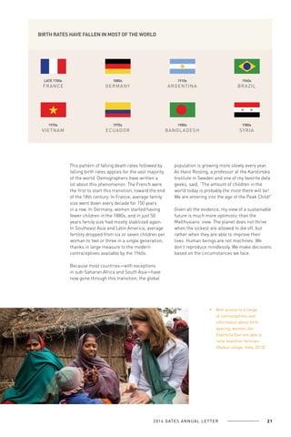 BIRTH RATES HAVE FALLEN IN MOST OF THE WORLD

LATE 1700s

1880s

1910s

1960s

F R A N CE

GERMANY

ARGE NTINA

BRAZIL

1970s

1970s

1980s

1980s

V I ETN A M

ECUADOR

BANGL ADE S H

SY RIA

This pattern of falling death rates followed by
falling birth rates applies for the vast majority
of the world. Demographers have written a
lot about this phenomenon. The French were
the first to start this transition, toward the end
of the 18th century. In France, average family
size went down every decade for 150 years
in a row. In Germany, women started having
fewer children in the 1880s, and in just 50
years family size had mostly stabilized again.
In Southeast Asia and Latin America, average
fertility dropped from six or seven children per
woman to two or three in a single generation,
thanks in large measure to the modern
contraceptives available by the 1960s.

population is growing more slowly every year.
As Hans Rosling, a professor at the Karolinska
Institute in Sweden and one of my favorite data
geeks, said, “The amount of children in the
world today is probably the most there will be!
We are entering into the age of the Peak Child!”
Given all the evidence, my view of a sustainable
future is much more optimistic than the
Malthusians’ view. The planet does not thrive
when the sickest are allowed to die off, but
rather when they are able to improve their
lives. Human beings are not machines. We
don’t reproduce mindlessly. We make decisions
based on the circumstances we face.

Because most countries—with exceptions
in sub-Saharan Africa and South Asia—have
now gone through this transition, the global

With access to a range
of contraceptives and
information about birth
spacing, women like
Sharmila Devi are able to
raise healthier families
(Dedaur village, India, 2013).

2 0 1 4 GAT E S A N N U A L L E T T E R

21

 