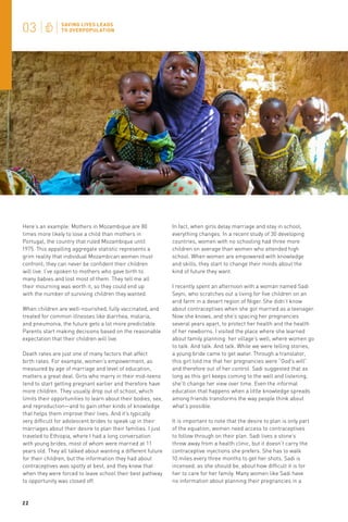 Here’s an example: Mothers in Mozambique are 80
times more likely to lose a child than mothers in
Portugal, the country that ruled Mozambique until
1975. This appalling aggregate statistic represents a
grim reality that individual Mozambican women must
confront; they can never be confident their children
will live. I’ve spoken to mothers who gave birth to
many babies and lost most of them. They tell me all
their mourning was worth it, so they could end up
with the number of surviving children they wanted.
When children are well-nourished, fully vaccinated, and
treated for common illnesses like diarrhea, malaria,
and pneumonia, the future gets a lot more predictable.
Parents start making decisions based on the reasonable
expectation that their children will live.
Death rates are just one of many factors that affect
birth rates. For example, women’s empowerment, as
measured by age of marriage and level of education,
matters a great deal. Girls who marry in their mid-teens
tend to start getting pregnant earlier and therefore have
more children. They usually drop out of school, which
limits their opportunities to learn about their bodies, sex,
and reproduction—and to gain other kinds of knowledge
that helps them improve their lives. And it’s typically
very difficult for adolescent brides to speak up in their
marriages about their desire to plan their families. I just
traveled to Ethiopia, where I had a long conversation
with young brides, most of whom were married at 11
years old. They all talked about wanting a different future
for their children, but the information they had about
contraceptives was spotty at best, and they knew that
when they were forced to leave school their best pathway
to opportunity was closed off.

22

In fact, when girls delay marriage and stay in school,
everything changes. In a recent study of 30 developing
countries, women with no schooling had three more
children on average than women who attended high
school. When women are empowered with knowledge
and skills, they start to change their minds about the
kind of future they want.
I recently spent an afternoon with a woman named Sadi
Seyni, who scratches out a living for five children on an
arid farm in a desert region of Niger. She didn’t know
about contraceptives when she got married as a teenager.
Now she knows, and she’s spacing her pregnancies
several years apart, to protect her health and the health
of her newborns. I visited the place where she learned
about family planning: her village’s well, where women go
to talk. And talk. And talk. While we were telling stories,
a young bride came to get water. Through a translator,
this girl told me that her pregnancies were “God’s will”
and therefore out of her control. Sadi suggested that as
long as this girl keeps coming to the well and listening,
she’ll change her view over time. Even the informal
education that happens when a little knowledge spreads
among friends transforms the way people think about
what’s possible.
It is important to note that the desire to plan is only part
of the equation; women need access to contraceptives
to follow through on their plan. Sadi lives a stone’s
throw away from a health clinic, but it doesn’t carry the
contraceptive injections she prefers. She has to walk
10 miles every three months to get her shots. Sadi is
incensed, as she should be, about how difficult it is for
her to care for her family. Many women like Sadi have
no information about planning their pregnancies in a

 