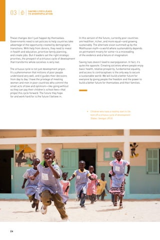 These changes don’t just happen by themselves.
Governments need to set policies to help countries take
advantage of the opportunity created by demographic
transitions. With help from donors, they need to invest
in health and education, prioritize family planning,
and create jobs. But if leaders set the right strategic
priorities, the prospect of a virtuous cycle of development
that transforms whole societies is very real.
The virtuous cycle is not just development jargon.
It’s a phenomenon that millions of poor people
understand very well, and it guides their decisions
from day to day. I have the privilege of meeting
women and men in poor countries who commit the
small acts of love and optimism—like going without
so they can pay their children’s school fees—that
propel this cycle forward. The future they hope
for and work hard for is the future I believe in.

In this version of the future, currently poor countries
are healthier, richer, and more equal—and growing
sustainably. The alternate vision summed up by the
Malthusian myth—a world where sustainability depends
on permanent misery for some—is a misreading
of the evidence and a failure of imagination.
Saving lives doesn’t lead to overpopulation. In fact, it’s
quite the opposite. Creating societies where people enjoy
basic health, relative prosperity, fundamental equality,
and access to contraceptives is the only way to secure
a sustainable world. We will build a better future for
everyone by giving people the freedom and the power to
build a better future for themselves and their families.

Children who have a healthy start in life
kick off a virtuous cycle of development
(Dakar, Senegal, 2013).

24

 
