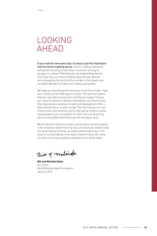 LOOKING
AHEAD
If you read the news every day, it’s easy to get the impression
that the world is getting worse. There is nothing inherently
wrong with focusing on bad news, of course—as long as
you get it in context. Melinda and I are disgusted by the fact
that more than six million children died last year. But we
are motivated by the fact that this number is the lowest ever
recorded. We want to make sure it keeps going down.
We hope you will help get the word out on all these myths. Help
your friends put the bad news in context. Tell political leaders
that you care about saving lives and that you support foreign
aid. If you’re looking to donate a few dollars, you should know
that organizations working in health and development offer a
phenomenal return on your money. The next time you’re in an
online forum and someone claims that saving children causes
overpopulation, you can explain the facts. You can help bring
about a new global belief that every life has equal value.
We all have the chance to create a world where extreme poverty
is the exception rather than the rule, and where all children have
the same chance to thrive, no matter where they’re born. For
those of us who believe in the value of every human life, there
isn’t any more inspiring work underway in the world today.

Bill and Melinda Gates
Co-chairs
Bill & Melinda Gates Foundation
January 2014

2 0 1 4 GAT E S A N N U A L L E T T E R

25

 