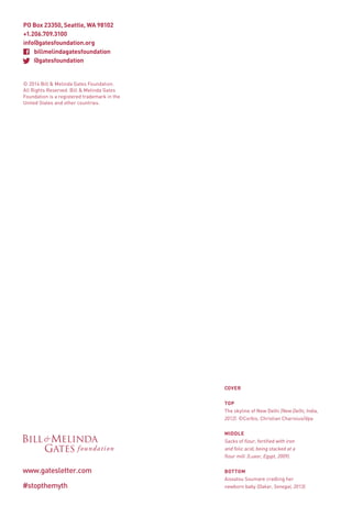 © 2014 Bill & Melinda Gates Foundation.
All Rights Reserved. Bill & Melinda Gates
Foundation is a registered trademark in the
United States and other countries.

COVER
TOP
The skyline of New Delhi (New Delhi, India,
2012). ©Corbis, Christian Charisius/dpa
MIDDLE
Sacks of flour, fortified with iron
and folic acid, being stacked at a
flour mill (Luxor, Egypt, 2009).

www.gatesletter.com
#stopthemyth

BOTTOM
Aissatou Soumare cradling her
newborn baby (Dakar, Senegal, 2013).

 