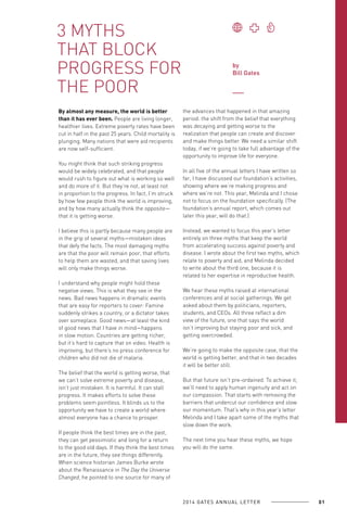 3 MYTHS
THAT BLOCK
PROGRESS FOR
THE POOR
By almost any measure, the world is better
than it has ever been. People are living longer,
healthier lives. Extreme poverty rates have been
cut in half in the past 25 years. Child mortality is
plunging. Many nations that were aid recipients
are now self-sufficient.
You might think that such striking progress
would be widely celebrated, and that people
would rush to figure out what is working so well
and do more of it. But they’re not, at least not
in proportion to the progress. In fact, I’m struck
by how few people think the world is improving,
and by how many actually think the opposite—
that it is getting worse.
I believe this is partly because many people are
in the grip of several myths—mistaken ideas
that defy the facts. The most damaging myths
are that the poor will remain poor, that efforts
to help them are wasted, and that saving lives
will only make things worse.
I understand why people might hold these
negative views. This is what they see in the
news. Bad news happens in dramatic events
that are easy for reporters to cover: Famine
suddenly strikes a country, or a dictator takes
over someplace. Good news—at least the kind
of good news that I have in mind—happens
in slow motion. Countries are getting richer,
but it’s hard to capture that on video. Health is
improving, but there’s no press conference for
children who did not die of malaria.
The belief that the world is getting worse, that
we can’t solve extreme poverty and disease,
isn’t just mistaken. It is harmful. It can stall
progress. It makes efforts to solve these
problems seem pointless. It blinds us to the
opportunity we have to create a world where
almost everyone has a chance to prosper.
If people think the best times are in the past,
they can get pessimistic and long for a return
to the good old days. If they think the best times
are in the future, they see things differently.
When science historian James Burke wrote
about the Renaissance in The Day the Universe
Changed, he pointed to one source for many of

by
Bill Gates

the advances that happened in that amazing
period: the shift from the belief that everything
was decaying and getting worse to the
realization that people can create and discover
and make things better. We need a similar shift
today, if we’re going to take full advantage of the
opportunity to improve life for everyone.
In all five of the annual letters I have written so
far, I have discussed our foundation’s activities,
showing where we’re making progress and
where we’re not. This year, Melinda and I chose
not to focus on the foundation specifically. (The
foundation’s annual report, which comes out
later this year, will do that.)
Instead, we wanted to focus this year’s letter
entirely on three myths that keep the world
from accelerating success against poverty and
disease. I wrote about the first two myths, which
relate to poverty and aid, and Melinda decided
to write about the third one, because it is
related to her expertise in reproductive health.
We hear these myths raised at international
conferences and at social gatherings. We get
asked about them by politicians, reporters,
students, and CEOs. All three reflect a dim
view of the future, one that says the world
isn’t improving but staying poor and sick, and
getting overcrowded.
We’re going to make the opposite case, that the
world is getting better, and that in two decades
it will be better still.
But that future isn’t pre-ordained. To achieve it,
we’ll need to apply human ingenuity and act on
our compassion. That starts with removing the
barriers that undercut our confidence and slow
our momentum. That’s why in this year’s letter
Melinda and I take apart some of the myths that
slow down the work.
The next time you hear these myths, we hope
you will do the same.

2 0 1 4 GAT E S A N N U A L L E T T E R

01

 