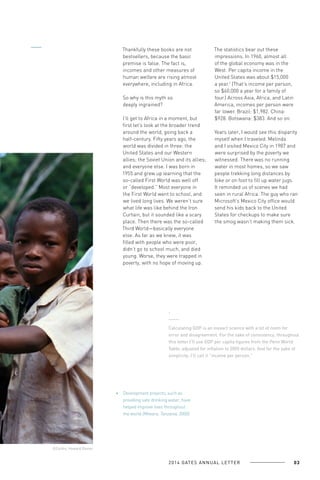 Thankfully these books are not
bestsellers, because the basic
premise is false. The fact is,
incomes and other measures of
human welfare are rising almost
everywhere, including in Africa.
So why is this myth so
deeply ingrained?
I’ll get to Africa in a moment, but
first let’s look at the broader trend
around the world, going back a
half-century. Fifty years ago, the
world was divided in three: the
United States and our Western
allies; the Soviet Union and its allies;
and everyone else. I was born in
1955 and grew up learning that the
so-called First World was well off
or “developed.” Most everyone in
the First World went to school, and
we lived long lives. We weren’t sure
what life was like behind the Iron
Curtain, but it sounded like a scary
place. Then there was the so-called
Third World—basically everyone
else. As far as we knew, it was
filled with people who were poor,
didn’t go to school much, and died
young. Worse, they were trapped in
poverty, with no hope of moving up.

The statistics bear out these
impressions. In 1960, almost all
of the global economy was in the
West. Per capita income in the
United States was about $15,000
a year.1 (That’s income per person,
so $60,000 a year for a family of
four.) Across Asia, Africa, and Latin
America, incomes per person were
far lower. Brazil: $1,982. China:
$928. Botswana: $383. And so on.
Years later, I would see this disparity
myself when I traveled. Melinda
and I visited Mexico City in 1987 and
were surprised by the poverty we
witnessed. There was no running
water in most homes, so we saw
people trekking long distances by
bike or on foot to fill up water jugs.
It reminded us of scenes we had
seen in rural Africa. The guy who ran
Microsoft’s Mexico City office would
send his kids back to the United
States for checkups to make sure
the smog wasn’t making them sick.

1

Calculating GDP is an inexact science with a lot of room for
error and disagreement. For the sake of consistency, throughout
this letter I’ll use GDP per capita figures from the Penn World
Table, adjusted for inflation to 2005 dollars. And for the sake of
simplicity, I’ll call it “income per person.”

Development projects, such as
providing safe drinking water, have
helped improve lives throughout
the world (Mtwara, Tanzania, 2000).

©Corbis, Howard Davies

2 0 1 4 GAT E S A N N U A L L E T T E R

03

 