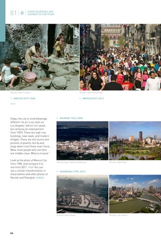 ©Corbis, Keith Dannemiller

©Corbis, Owen Franken

MEXIC O CIT Y 1980

Today, the city is mind-blowingly
different. Its air is as clean as
Los Angeles’ (which isn’t great,
but certainly an improvement
from 1987). There are high-rise
buildings, new roads, and modern
bridges. There are still slums and
pockets of poverty, but by and
large when I visit there now I think,
“Wow, most people who live here
are middle-class. What a miracle.”
Look at the photo of Mexico City
from 1980, and compare it to
one from 2011. (TOP) You can
see a similar transformation in
these before-and-after photos of
Nairobi and Shanghai. (RIGHT)

MEXIC O CIT Y 2011

NAIROBI 1969, 2009

©Getty Images, National Geographic

SHANGHAI 1978, 2012

©Corbis, Dean Conger

04

©Corbis, Nigel Pavitt

©Corbis, John Heaton

 