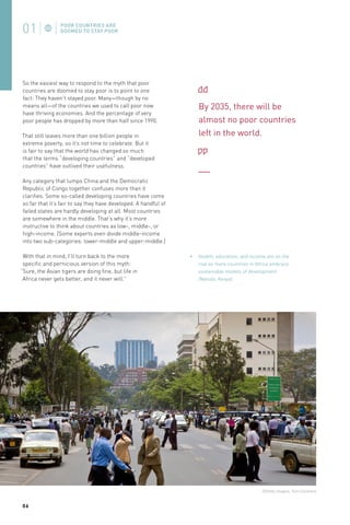 So the easiest way to respond to the myth that poor
countries are doomed to stay poor is to point to one
fact: They haven’t stayed poor. Many—though by no
means all—of the countries we used to call poor now
have thriving economies. And the percentage of very
poor people has dropped by more than half since 1990.
That still leaves more than one billion people in
extreme poverty, so it’s not time to celebrate. But it
is fair to say that the world has changed so much
that the terms “developing countries” and “developed
countries” have outlived their usefulness.

By 2035, there will be
almost no poor countries
left in the world.

Any category that lumps China and the Democratic
Republic of Congo together confuses more than it
clarifies. Some so-called developing countries have come
so far that it’s fair to say they have developed. A handful of
failed states are hardly developing at all. Most countries
are somewhere in the middle. That’s why it’s more
instructive to think about countries as low-, middle-, or
high-income. (Some experts even divide middle-income
into two sub-categories: lower-middle and upper-middle.)
With that in mind, I’ll turn back to the more
specific and pernicious version of this myth:
“Sure, the Asian tigers are doing fine, but life in
Africa never gets better, and it never will.”

Health, education, and income are on the
rise as more countries in Africa embrace
sustainable models of development
(Nairobi, Kenya).

©Getty Images, Tom Cockrem

06

 