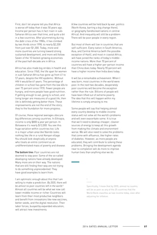 First, don’t let anyone tell you that Africa
is worse off today than it was 50 years ago.
Income per person has in fact risen in subSaharan Africa over that time, and quite a bit
in a few countries. After plummeting during
the debt crisis of the 1980s, it has climbed
by two thirds since 1998, to nearly $2,200
from just over $1,300. Today, more and
more countries are turning toward strong
sustained development, and more will follow.
Seven of the 10 fastest-growing economies
of the past half-decade are in Africa.
Africa has also made big strides in health and
education. Since 1960, the life span for women
in sub-Saharan Africa has gone up from 41 to
57 years, despite the HIV epidemic. Without
HIV it would be 61 years. The percentage of
children in school has gone from the low 40s to
over 75 percent since 1970. Fewer people are
hungry, and more people have good nutrition.
If getting enough to eat, going to school, and
living longer are measures of a good life, then
life is definitely getting better there. These
improvements are not the end of the story;
they’re the foundation for more progress.
Of course, these regional averages obscure
big differences among countries. In Ethiopia,
income is only $800 a year per person. In
Botswana it’s nearly $12,000. You see this
huge variation within countries too: Life
in a major urban area like Nairobi looks
nothing like life in a rural Kenyan village.
You should look skeptically at anyone
who treats an entire continent as an
undifferentiated mass of poverty and disease.
The bottom line: Poor countries are not
doomed to stay poor. Some of the so-called
developing nations have already developed.
Many more are on their way. The nations
that are still finding their way are not trying
to do something unprecedented. They
have good examples to learn from.
I am optimistic enough about this that I am
willing to make a prediction. By 2035, there will
be almost no poor countries left in the world.2
Almost all countries will be what we now call
lower-middle income or richer. Countries will
learn from their most productive neighbors
and benefit from innovations like new vaccines,
better seeds, and the digital revolution. Their
labor forces, buoyed by expanded education,
will attract new investments.

A few countries will be held back by war, politics
(North Korea, barring a big change there),
or geography (landlocked nations in central
Africa). And inequality will still be a problem:
There will be poor people in every region.
But most of them will live in countries that are
self-sufficient. Every nation in South America,
Asia, and Central America (with the possible
exception of Haiti), and most in coastal Africa,
will have joined the ranks of today’s middleincome nations. More than 70 percent of
countries will have a higher per-person income
than China does today. Nearly 90 percent will
have a higher income than India does today.
It will be a remarkable achievement. When I
was born, most countries in the world were
poor. In the next two decades, desperately
poor countries will become the exception
rather than the rule. Billions of people will
have been lifted out of extreme poverty.
The idea that this will happen within my
lifetime is simply amazing to me.
Some people will say that helping almost
every country develop to middle-income
status will not solve all the world’s problems
and will even exacerbate some. It is true
that we’ll need to develop cheaper, cleaner
sources of energy to keep all this growth
from making the climate and environment
worse. We will also need to solve the problems
that come with affluence, like higher rates
of diabetes. However, as more people are
educated, they will contribute to solving these
problems. Bringing the development agenda
near to completion will do more to improve
human lives than anything else we do.

2

Specifically, I mean that by 2035, almost no country
will be as poor as any of the 35 countries that the
World Bank classifies as low-income today, even after
adjusting for inflation.

2 0 1 4 GAT E S A N N U A L L E T T E R

07

 