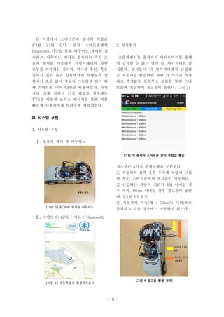 - 16 -
본 작품에서 스마트폰과 센서의 역할은
[그림 2]와 같다. 먼저 스마트폰에서
Bluetooth 기능을 통해 아두이노 센서와 접
속하고, 아두이노 센서는 접속되는 즉시 초
음파 센서를 가동하여 사각지대내의 차량
유무를 파악하는 것이다. 여기에 후진, 혹은
골목길 같은 좁은 길목에서의 서행등의 상
황에서 오류 없이 작동이 가능하게 하기 위
해 스마트폰 내의 GPS를 이용하였다. 사각
지대 내에 차량이 근접 하였을 경우에는
TTS를 이용한 보이스 메시지를 통해 이를
빠르게 사용자에게 알려주게 제작되었다.
III. 시스템 구현
1. 시스템 구성
Ⅰ. 초음파 센서 와 아두이노
[그림 3] RC카에 부착된 아두이노
Ⅱ. 스마트폰/ GPS / 지도 / Bluetooth
[그림 4] 속도측정과 현재위치표시
2. 작동원리
초음파센서는 운전자가 사이드미러를 통해
서 감시할 수 없는 영역 즉, 사각지대를 감
시한다. 센서들이 이 사각지대에서 근접하
는 자동차를 발견하면 차량 간 거리를 측정
하고 측정값을 블루투스 모듈을 통해 스마
트폰에 전달하여 경고음이 울린다. [그림 2]
[그림 5] 센서와 스마트폰 간의 측정값 통신
시스템은 3가지 주행상황을 구분한다.
① 자동차의 좌측 혹은 우측에 차량이 근접
할 경우, 스마트폰에서 경고음이 작동한다.
② 근접하는 차량의 거리가 1M 이내일 경
우 주의, 60cm 이내일 경우 경고음이 울린
다. [그림 6] 참조
③ 자동차가 저속(예 : 50km/h 이하)으로
동작하고 있을 경우에는 작동하지 않는다.
[그림 6 경고음 발생 거리]
 