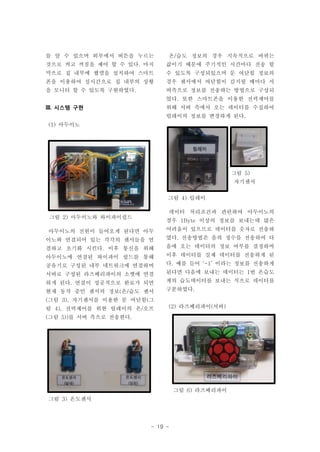 - 19 -
그림 3) 온도센서
그림 2) 아두이노와 와이파이쉴드
그림 4) 릴레이
그림 6) 라즈베리파이
를 알 수 있으며 외부에서 버튼을 누르는
것으로 켜고 꺼짐을 제어 할 수 있다. 마지
막으로 집 내부에 웹캠을 설치하여 스마트
폰을 이용하여 실시간으로 집 내부의 상황
을 모니터 할 수 있도록 구현하였다.
III. 시스템 구현
(1) 아두이노
아두이노의 전원이 들어오게 된다면 아두
이노와 연결되어 있는 각각의 센서들을 연
결하고 초기화 시킨다. 이후 통신을 위해
아두이노에 연결된 와이파이 쉴드를 통해
공유기로 구성된 내부 네트워크에 연결하며
서버로 구성된 라즈베리파이의 소켓에 연결
하게 된다. 연결이 성공적으로 완료가 되면
현재 동작 중인 센서의 정보(온/습도 센서
(그림 3), 자기센서를 이용한 문 여닫힘(그
림 4), 전력제어를 위한 릴레이의 온/오프
(그림 5))를 서버 측으로 전송한다.
온/습도 정보의 경우 지속적으로 바뀌는
값이기 때문에 주기적인 시간마다 전송 할
수 있도록 구성되있으며 문 여닫힘 정보의
경우 센서에서 여닫힘이 감지될 때마다 서
버측으로 정보를 전송하는 방법으로 구성되
었다. 또한 스마트폰을 이용한 전력제어를
위해 서버 측에서 오는 데이터를 수집하여
릴레이의 정보를 변경하게 된다.
데이터 처리조건과 관련하여 아두이노의
경우 1Byte 이상의 정보를 보내는데 많은
어려움이 있으므로 데이터를 숫자로 전송하
였다. 전송방법은 음의 정수를 전송하여 다
음에 오는 데이터의 정보 여부를 결정하며
이후 데이터를 실제 데이터를 전송하게 된
다. 예를 들어 ‘-1’ 이라는 정보를 전송하게
된다면 다음에 보내는 데이터는 1번 온습도
계의 습도데이터를 보내는 식으로 데이터를
구분하였다.
(2) 라즈베리파이(서버)
그림 5)
자기센서
 