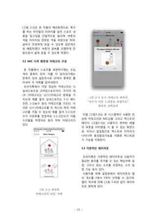 - 25 -
[그림 3-1]은 본 작품의 메인화면으로, 축구
를 하는 아이들의 이미지를 넣어 스포츠 내
용을 담고있음 간접적으로 알리며, 버튼의
색을 이미지와 연관된 색을 바탕으로 하여,
글씨가 또렷하게 보일 수 있도록 검은색으
로 배합하였다. 버튼의 글씨를 선명하게 만
듬으로서 쉽게 읽을 수 있도록 하였다.
3.2 AAC 시작 화면과 카테고리 구성
본 작품에서 스포츠를 표현하기에는 수십
개의 종목이 있어, 이를 다 담아내기에는
한계가 있어 설문조사로 10개의 종목만 뽑
아내어 각 어휘를 담아내었다.
트라이톡에서 가장 최상위 카테고리는 1)
실내스포츠와 2)야외스포츠이다. 각각의 대
(大 )카테고리는 소(小)카테고리 항목을 가
지는데 예를 들어 실내스포츠는 1-1) 배드
민턴, 1-2)농구 등의 카테고리를 가진다. 이
러한 소(小)카테고리를 또 하나의 하위 카테
고리를 가질 수 있는데 예를 들어 1-2-1)선
수가 자유투를 얻었어요 1-1-2)선수가 더블
드리블을 하였어요 등의 하위 카테고리가
있다.
그림 3-2 최상위
카테고리의 AAC 어휘
그림 3-3 농구 카테고리 하위의
“선수가 더블 드리블을 하였어요”
항목의 선택결과
다음 [그림3-2]는 본 시스템에서 사용한 최
상위 카테고리와 AAC심볼 그리고 텍스트의
예이다. [그림3-3]는 사용자가 최하위 레벨
의 버튼을 터치했을 시 볼 수 있는 화면으
로, 터치시 팝업창으로 텍스트와 이미지가
나타나며 음성합성기능을 이용한 텍스트읽
기 기능을 지원한다.
3.3 가변적인 레이아웃
트라이톡은 가변적인 레이아웃과 사용자가
필요한 용어를 추가할 수 있는 핵심어휘 설
정, 그리고 읽는 소리를 조정하는 소리 설
정 기능 등이 있다.
사용자를 위해 설정창에서 레이아웃의 열
의 개수를 2에서 5까지 선택할 수 있으며,
열의 개수에 의해 [그림 3-4]과 같이 레이아
웃은 변하게 된다.
 