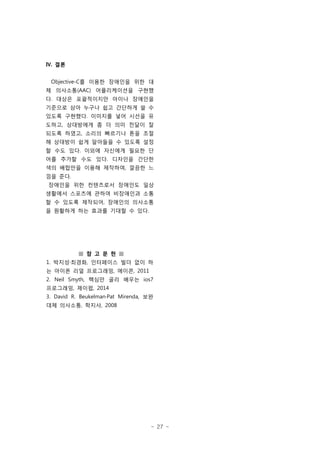 - 27 -
Ⅳ. 결론
Objective-C를 이용한 장애인을 위한 대
체 의사소통(AAC) 어플리케이션을 구현했
다. 대상은 포괄적이지만 아이나 장애인을
기준으로 삼아 누구나 쉽고 간단하게 쓸 수
있도록 구현했다. 이미지를 넣어 시선을 유
도하고, 상대방에게 좀 더 의미 전달이 잘
되도록 하였고, 소리의 빠르기나 톤을 조절
해 상대방이 쉽게 알아들을 수 있도록 설정
할 수도 있다. 이외에 자신에게 필요한 단
어를 추가할 수도 있다. 디자인을 간단한
색의 배합만을 이용해 제작하여, 깔끔한 느
낌을 준다.
장애인을 위한 컨텐츠로서 장애인도 일상
생활에서 스포츠에 관하여 비장애인과 소통
할 수 있도록 제작되어, 장애인의 의사소통
을 원활하게 하는 효과를 기대할 수 있다.
■ 참 고 문 헌 ■
1. 박지성·최경화, 인터페이스 빌더 없이 하
는 아이폰 리얼 프로그래밍, 에이콘, 2011
2. Neil Smyth, 핵심만 골리 배우는 ios7
프로그래밍, 제이펍, 2014
3. David R. Beukelman·Pat Mirenda, 보완
대체 의사소통, 학지사, 2008
 