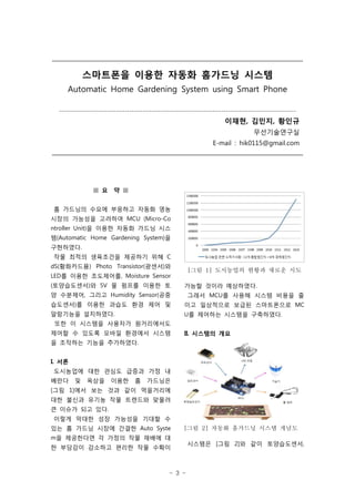 - 3 -
스마트폰을 이용한 자동화 홈가드닝 시스템
Automatic Home Gardening System using Smart Phone
------------------------------------------------------------------------------------------------------------
이재현, 김민지, 황인규
무선기술연구실
E-mail : hik0115@gmail.com
[그림 1] 도시농업의 현황과 새로운 시도
[그림 2] 자동화 홈가드닝 시스템 개념도
■ 요 약 ■
홈 가드닝의 수요에 부응하고 자동화 영농
시장의 가능성을 고려하여 MCU (Micro-Co
ntroller Unit)을 이용한 자동화 가드닝 시스
템(Automatic Home Gardening System)을
구현하였다.
작물 최적의 생육조건을 제공하기 위해 C
dS(황화카드뮴) Photo Transistor(광센서)와
LED를 이용한 조도제어를, Moisture Sensor
(토양습도센서)와 5V 물 펌프를 이용한 토
양 수분제어, 그리고 Humidity Sensor(공중
습도센서)를 이용한 과습도 환경 제어 및
알람기능을 설치하였다.
또한 이 시스템을 사용자가 원거리에서도
제어할 수 있도록 모바일 환경에서 시스템
을 조작하는 기능을 추가하였다.
I. 서론
도시농업에 대한 관심도 급증과 가정 내
베란다 및 옥상을 이용한 홈 가드닝은
[그림 1]에서 보는 것과 같이 먹을거리에
대한 불신과 유기농 작물 트렌드와 맞물려
큰 이슈가 되고 있다.
이렇게 막대한 성장 가능성을 기대할 수
있는 홈 가드닝 시장에 간결한 Auto Syste
m을 제공한다면 각 가정의 작물 재배에 대
한 부담감이 감소하고 편리한 작물 수확이
가능할 것이라 예상하였다.
그래서 MCU를 사용해 시스템 비용을 줄
이고 일상적으로 보급된 스마트폰으로 MC
U를 제어하는 시스템을 구축하였다.
II. 시스템의 개요
시스템은 [그림 2]와 같이 토양습도센서,
 
