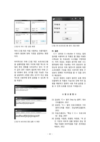 - 42 -
[그림 9] 보조프로그램 실행 시 화면
[그림 8] 거리 기준 설정 화면
위의 [그림 8]은 처음 사용하는 사용자들이
사용자 환경에 맞춰 기준을 설정하는 화면
이다.
마지막으로 아래 [그림 9]은 보조프로그램
을 실행하였을 때의 거리에 따른 텍스트 파
일의 폰트 변화를 나타내주고 있다. 이 폰
트 값의 경우 사용자 필요에 따라 아래 [그
림 10]에서 폰트 크기를 조절 가능한 기능
을 삽입하여 고정된 폰트 크기가 아닌 유동
적으로 사용자에 맞게 설정할 수 있도록 개
발 하였다.
[그림 10] 보조프로그램 폰트 조절 화면
Ⅳ. 결론
C++ 언어와 C++Builder 6 이라는 컴파
일러를 사용하여 본 작품인 웹 캠을 이용한
시력보호 및 자세교정 시스템을 구현하였
다. 아직 민감도 조절인 밝기에 대한 시스
템작동에 대한 기능에는 아직 완성되지 않
았는데 앞으로 더욱 발전시켜 환경에 따른
소프트웨어 구성을 완성 시킨다면 현재 구
성보다 정확한 거리측정을 할 수 있을 것이
라 예상된다.
장시간 컴퓨터 사용이 많아진 요즘 현대
인들에게 본 작품의 기능으로 인해 여러 질
병을 예방하고 컴퓨터 사용 자세 습관을 고
칠 수 있게 도와줄 것으로 기대됩니다.
■ 참 고 문 헌 ■
[1] 김승현, “C++ 빌더 Step by 클릭”, 데브
기어출판부, 2012
[2] 김성민, “C++ 빌더 프로그래밍의 기초
(엔지니어를 위한)”, 전남대학교출판부,
2012
[3] 이송근,홍성식, “핵심 C C++ 프로그래
밍”, 정일, 2007
[4] 김대철, 이철희, 최명희, 하영호, “색 공
간 기반의 피부색 검출 방법과 관심 영
역을 이용한 피부색검출 기법”, 한국화상
학회지, 2012
 