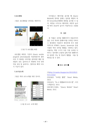 - 49 -
4.포토앨범
그림은 포토앨범을 나타내는 화면이다.
[그림 7] 포토앨범 화면
포토앨범 화면은 기존의 jQuery mobile
plugin인 photoswipe를 이용하였으며 갤러
리의 각 썸네일 이미지를 클릭하면 해당 썸
네일의 포토 슬라이드가 화면에 뜨게 되며
자동 넘김 밑 슬라이드, 갤러리로 빠져 나오
기 기능이 있다.
5.교수님소개
그림은 학과 교수소개를 위한 것이다.
[그림 8] 교수 소개 화면
다이얼로그 페이지를 표시할 때 jQuery
Mobile에 정의된 클래스 일부를 재정의 하
면 ActionSheet형태의 화면을 표시할 수 있
다. 버튼을 수직으로 배치하며, 버튼의 높이
에 따라 sheet의 높이가 자동적으로 조절된
다.
Ⅳ. 결론
본 작품은 모바일 웹페이지가 만들어지지
않은 우리 학과의 홈페이지를 모바일 디바이
스 환경에서 이용하기 편리하게 하기 위한
목적으로 HTML5, Jquery, Javascript 등을
이용한 학과 모바일 웹앱을 구현하고 있다.
사용자는 액정 크기가 다른 각종 모바일 디
바이스 장치에서 손쉽게 실제 학과 웹페이지
와 동일한 기능 및 정보의 웹앱을 사용 및
확인을 할 수 있다.
■ 참고 문헌 ■
[1]http://ccambo.blogspot.kr/2013/02/2
013-it.html
[2]신용권. “모바일 웹앱”, Smart Media,
2014.
[3]김응석, “Do it 웹앱&하이브리드앱”, 이지
스퍼블리싱, 2013.
[4]주영아,이광호, “jQuery Mobile" Smart
Media, 2012.
 