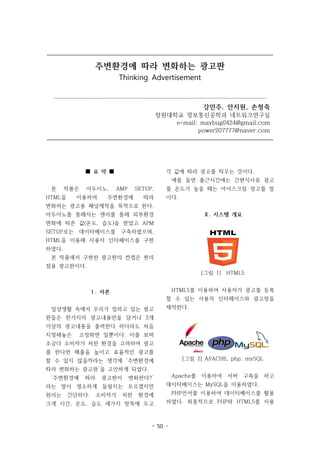 - 50 -
주변환경에 따라 변화하는 광고판
Thinking Advertisement
------------------------------------------------------------------------------------------------------------
강민주. 안지원, 손청죽
창원대학교 정보통신공학과 네트워크연구실
e-mail: maybug0424@gmail.com
power207777@naver.com
■ 요 약 ■
본 작품은 아두이노, AMP SETUP,
HTML을 이용하여 주변환경에 따라
변화하는 광고용 패널제작을 목적으로 한다.
아두이노를 통해서는 센서를 통해 외부환경
변화에 따른 값(온도, 습도)을 받았고 APM
SETUP로는 데이터베이스를 구축하였으며,
HTML을 이용해 사용자 인터페이스를 구현
하였다.
본 작품에서 구현한 광고판의 컨셉은 편의
점용 광고판이다.
Ⅰ. 서론
일상생활 속에서 우리가 접하고 있는 광고
판들은 한가지의 광고내용만을 담거나 2개
이상의 광고내용을 출력한다 하더라도 처음
지정해놓은 고정화면 일뿐이다. 이를 보며
조금더 소비자가 처한 환경을 고려하여 광고
를 한다면 매출을 높이고 효율적인 광고를
할 수 있지 않을까라는 생각에 ‘주변환경에
따라 변화하는 광고판’을 고안하게 되었다.
‘주변환경에 따라 광고판이 변화한다?’
라는 말이 생소하게 들릴지는 모르겠지만
원리는 간단하다. 소비자가 처한 환경에
크게 시간, 온도, 습도 세가지 항목에 두고
각 값에 따라 광고를 띄우는 것이다.
예를 들면 출근시간에는 간편식사류 광고
를 온도가 높을 때는 아이스크림 광고를 말
이다.
Ⅱ. 시스템 개요
[그림 1] HTML5
HTML5를 이용하여 사용자가 광고를 등록
할 수 있는 사용자 인터페이스와 광고창을
제작한다.
[그림 2] APACHE, php, mySQL
Apache를 이용하여 서버 구축을 하고
데이터베이스는 MySQL을 이용하였다.
PHP언어를 이용하여 데이터베이스를 활용
하였다. 최종적으로 PHP와 HTML5를 사용
 