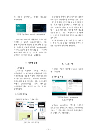 - 51 -
해 사용자 인터페이스 환경과 광고창을
제작하였다.
[그림 3]arduino sketch, processing
arduino sketch를 이용하여 아두이노를
제어할 수 있도록 프로그래밍한다. 이를
통해 아두이노에 연결된 센서로부터 온도값
과 센서값을 받도록 하였다. processing은
아두이노로부터 받은 센서값들을 데이터
베이스에서 처리할 수 있도록 데이터값을
변환하여 데이터베이스로 보내준다.
Ⅱ. 시스템 설계
1 .개발환경
Apache를 이용하여 서버를 구축하고
데이터베이스는 MySQL을 이용하였다. PHP
와 HTML5를 사용해 사용자 인터페이스환경
과 광고창을 제작하였다. arduino sketch로
센서로부터 값을 처리하는 식을 프로그래밍
하였고 processing을 통해 센서값을
데이터베이스에서 처리할 수 있는 값으로
변환하였다.
2.시스템 구성도
전체적인 구성도는 그림과 같다.
[그림 5]시스템 구성도
광고내용이 화면에 출력되기까지의 과정은
위와 같다. 아두이노를 통해서는 온도, 습도
2가지 항목의 외부환경값을 받아 DB에 저
장 하고, 사용자 인터페이스 화면에서는 각
온도, 습도값에 따른 광고설정 현황을 확인
할 수 있고 일반지정, 시간에 따른 광고를
설정을 할 수 있다. 최종적으로 광고판에
는 사용자의 설정에 따라 유동적으로 화면이
출력된다.
이 때 광고판에는 한 가지 광고만 출력되
는 것이 아니라 설정된 수만큼의 화면이 지
정된 시간마다 돌아가며 출력된다.
Ⅲ. 시스템 구현
시스템의 구현은 시스템 구성도와 동일하
게 되어있다.
1. 센서값 처리
[그림6]arduino, processing
프로그래밍화면
arduino sketch로는 센서를 이용하여
온도,습도를 받아오도록 하였고, processing
으로는 그 받은 값을 가공하여 데이터베이스
로 보내주도록 구현하였다.
 