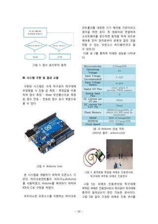 - 56 -
그림 3. 점수 표시부의 동작
III. 시스템 구현 및 결과 고찰
구현된 시스템은 크게 탁구공이 탁구대에
부딪혔을 시 진동 값 측정 - 측정값을 이용
하여 점수 측정 - Xbee 무선통신으로 측정
된 점수 전송 - 전송된 점수 표시 부분으로
볼 수 있다.
그림 4. Arduino Uno
본 시스템을 개발하기 위하여 오픈소스 기
반의 마이크로컨트롤러 아두이노(Arduino)
를 사용하였고, Arduino를 제어하기 위하여
IDE의 C로 구현을 하였다.
아두이노란 오픈소스를 지향하는 마이크로
컨트롤러를 내장한 기기 제어용 기판이라고
생각을 하면 된다. 즉 컴퓨터와 연결하여
소프트웨어를 로드하면 동작을 하게 되므로
제어용 전자 장치로부터 로봇과 같은 것을
만들 수 있는 ‘오픈소스 하드웨어’라고 할
수 있다.[1]
다음 표 2를 통하여 자세한 성능을 나타낸
다.
Microcontroller ATmega328
Operationg
Voltage
5V
Input Voltage
(recommended)
7-12V
Input Voltage
(limits)
6-20V
Digital I/O Pins
14(of which 6
provide PWM output)
Analog Input
Pins
6
DC Current per
I/O pin 40mA
DC current for
3.3V Pin
50mA
Flash Memory
32KB(ATmega328) of
which 0.5 KB used by
bootloader
SRAM 2KB (ATmega328)
EEPROM 1KB (ATmega328)
Clock Speed 16MHz
[표 2] Arduino 성능 차트
(2014년, 출처 : arduino.cc[2])
그림 5. 충격량을 측정할 피에조 진동센서와
탁구대에 부착된 피에조 진동센서
그림 5는 피에조 진동센서와 탁구대에
부착된 피에조 진동센서로서 탁구공이 탁구대에
충격이 일어났는지 판단 가능한 센서이다.
그림 5와 같이 구성된 피에조 진동 센서를
 