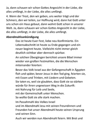 Ja,  dann  schauen  wir  schon  Go:es  Angesicht  in  der  Liebe,  die  
alles  umfängt,  in  der  Liebe,  die  alles  umfängt.    
4.  Wenn  der  Trost,  den  wir  geben,  uns  weiter  trägt  und  der  
Schmerz,  den  wir  teilen,  zur  Hoﬀnung  wird,  dann  hat  Go:  unter  
uns  schon  ein  Haus  gebaut,  dann  wohnt  Go:  schon  in  unserer  
Welt.  Ja,  dann  schauen  wir  schon  Go:es  Angesicht  in  der  Liebe,  
die  alles  umfängt,  in  der  Liebe,  die  alles  umfängt.  
Abendmahlsankündigung	
  
Das  ist  heute  Euer  Fest,  liebe  neu  Konﬁrmierte.  Ein  
Lebensabschni:  ist  heute  zu  Ende  gegangen  und  ein  
neuer  beginnt  heute.  Vielleicht  nicht  immer  gleich  
deutlich  sichtbar  aber  dennoch  spürbar.    
An  solchen  Übergängen  berichtet  unsere  Bibel  immer  
wieder  von  großen  Festmahlen,  die  die  Menschen  
miteinander  feierten:  
Bevor  das  Volk  Israel  aus  der  Gefangenscha  in  Ägypten  
ﬂoh  und  später,  bevor  Jesus  in  den  Tod  ging,  feierten  sie,  
mit  Essen  und  Trinken,  mit  Liedern  und  Gebeten.   
Sie  taten  es,  weil  sie  glaubten,  dass  Go:  sie  so  stärken  
würde  für  ihren  ungewissen  Weg  in  die  Zukun:   
mit  Nahrung  für  Leib  und  Seele, 
mit  der  Gemeinscha  unter  Menschen. 
So  wollte  Go:  sie  alle  stark  machen.  
Im  Passahmahl  des  Volkes  Israel 
und  im  Abendmahl  Jesu  mit  seinen  Freundinnen  und  
Freunden  hat  unser  Abendmahl  heute  seinen  Ursprung  
und  seinen  Sinn.  
Auch  wir  werden  nun  Abendmahl  feiern.  Mit  Brot  und  
 