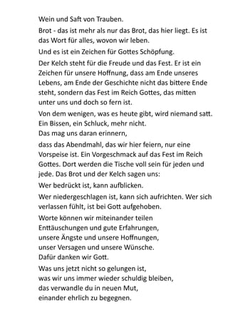 Wein  und  Sa  von  Trauben.    
Brot  -­‐  das  ist  mehr  als  nur  das  Brot,  das  hier  liegt.  Es  ist  
das  Wort  für  alles,  wovon  wir  leben.    
Und  es  ist  ein  Zeichen  für  Go:es  Schöpfung.    
Der  Kelch  steht  für  die  Freude  und  das  Fest.  Er  ist  ein  
Zeichen  für  unsere  Hoﬀnung,  dass  am  Ende  unseres  
Lebens,  am  Ende  der  Geschichte  nicht  das  bi:ere  Ende  
steht,  sondern  das  Fest  im  Reich  Go:es,  das  mi:en  
unter  uns  und  doch  so  fern  ist.  
Von  dem  wenigen,  was  es  heute  gibt,  wird  niemand  sa:.  
Ein  Bissen,  ein  Schluck,  mehr  nicht.   
Das  mag  uns  daran  erinnern,    
dass  das  Abendmahl,  das  wir  hier  feiern,  nur  eine  
Vorspeise  ist.  Ein  Vorgeschmack  auf  das  Fest  im  Reich  
Go:es.  Dort  werden  die  Tische  voll  sein  für  jeden  und  
jede.  Das  Brot  und  der  Kelch  sagen  uns:    
Wer  bedrückt  ist,  kann  aumlicken.    
Wer  niedergeschlagen  ist,  kann  sich  aufrichten.  Wer  sich  
verlassen  fühlt,  ist  bei  Go:  aufgehoben.    
Worte  können  wir  miteinander  teilen 
En:äuschungen  und  gute  Erfahrungen, 
unsere  Ängste  und  unsere  Hoﬀnungen, 
unser  Versagen  und  unsere  Wünsche. 
Dafür  danken  wir  Go:.  
Was  uns  jetzt  nicht  so  gelungen  ist, 
was  wir  uns  immer  wieder  schuldig  bleiben, 
das  verwandle  du  in  neuen  Mut, 
einander  ehrlich  zu  begegnen.  
 