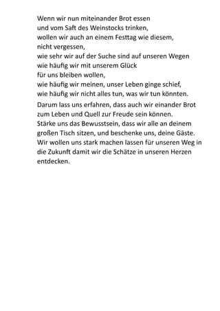 Wenn  wir  nun  miteinander  Brot  essen 
und  vom  Sa  des  Weinstocks  trinken, 
wollen  wir  auch  an  einem  Fes:ag  wie  diesem, 
nicht  vergessen,   
wie  sehr  wir  auf  der  Suche  sind  auf  unseren  Wegen 
wie  häuﬁg  wir  mit  unserem  Glück   
für  uns  bleiben  wollen, 
wie  häuﬁg  wir  meinen,  unser  Leben  ginge  schief,   
wie  häuﬁg  wir  nicht  alles  tun,  was  wir  tun  könnten.  
Darum  lass  uns  erfahren,  dass  auch  wir  einander  Brot  
zum  Leben  und  Quell  zur  Freude  sein  können. 
Stärke  uns  das  Bewusstsein,  dass  wir  alle  an  deinem  
großen  Tisch  sitzen,  und  beschenke  uns,  deine  Gäste. 
Wir  wollen  uns  stark  machen  lassen  für  unseren  Weg  in  
die  Zukun  damit  wir  die  Schätze  in  unseren  Herzen  
entdecken.  
 