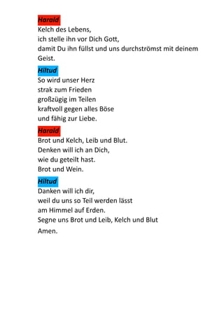 Harald	
  
Kelch  des  Lebens, 
ich  stelle  ihn  vor  Dich  Go:, 
damit  Du  ihn  füllst  und  uns  durchströmst  mit  deinem  
Geist.  
Hiltud	
  
So  wird  unser  Herz 
strak  zum  Frieden 
großzügig  im  Teilen 
kravoll  gegen  alles  Böse 
und  fähig  zur  Liebe.  
Harald	
  
Brot  und  Kelch,  Leib  und  Blut. 
Denken  will  ich  an  Dich, 
wie  du  geteilt  hast.     
Brot  und  Wein.  
Hiltud	
  
Danken  will  ich  dir, 
weil  du  uns  so  Teil  werden  lässt 
am  Himmel  auf  Erden. 
Segne  uns  Brot  und  Leib,  Kelch  und  Blut  
Amen.  
!
 