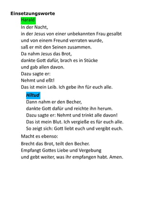 Einsetzungsworte
Harald  
In  der  Nacht,   
in  der  Jesus  von  einer  unbekannten  Frau  gesalbt   
und  von  einem  Freund  verraten  wurde, 
saß  er  mit  den  Seinen  zusammen. 
Da  nahm  Jesus  das  Brot, 
dankte  Go:  dafür,  brach  es  in  Stücke 
und  gab  allen  davon. 
Dazu  sagte  er: 
Nehmt  und  eßt! 
Das  ist  mein  Leib.  Ich  gebe  ihn  für  euch  alle.  
Hiltud	
  
Dann  nahm  er  den  Becher, 
dankte  Go:  dafür  und  reichte  ihn  herum. 
Dazu  sagte  er:  Nehmt  und  trinkt  alle  davon! 
Das  ist  mein  Blut.  Ich  vergieße  es  für  euch  alle. 
So  zeigt  sich:  Go:  liebt  euch  und  vergibt  euch.  
Macht  es  ebenso:  
Brecht  das  Brot,  teilt  den  Becher. 
Empfangt  Go:es  Liebe  und  Vergebung 
und  gebt  weiter,  was  ihr  empfangen  habt.  Amen.  
 