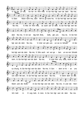  
F a B

C d C F
a B

d g C7
F C
B

F F a B

C d C
F a B

d g C
7
F
C B

F F a B

C d
C F a B

d g
C7
F C B

F F a B

C d C F a B

d
g C7
F C B

F F a
B C d G F a
B

d C
7
C F C B

F
  
                
                  
                  
                  
                  
                   
                  
                   
                  
                 
                  
V: Va - ter un - ser, Va - ter im Him - mel. A: Ge - hei - ligt wer - de dein Na - me.
V: Dein Reich kom-me, dein Wil-le ge-sche-he. A: Ge-hei-ligt wer-de dein
Na - me. V: Wie im Him - mel, so auch auf Er-den. A: Ge - hei- ligt wer- de
dein Na-me. V: Un-ser täg-lich Brot, Gott, gib uns heu-te. A: Ge-hei-
ligt wer-de dein Na-me. V: Und ver-gib uns un-se-re Schuld. A: Ge-
hei-ligt wer-de dein Na-me. V: Wie auch wir ver-ge - ben un-se-ren Schuld-
nern. A: Ge-hei-ligt wer-de dein Na-me. V: Und führ uns, Gott, nicht in Ver-
su-chung. A: Ge-hei-ligt wer-de dein Na-me. V: Son - dern er-lö - se uns
von dem Bö-sen. A: Ge-hei-ligt wer-de dein Na-me. V: Denn dein ist das
Reich und die Kraft. A: Ge -hei-ligt wer- de dein Na- me. V: und die Herr-
lich - keit in E - wig - keit. A - men. A: Ge - hei - ligt wer - de dein Na - me.
 