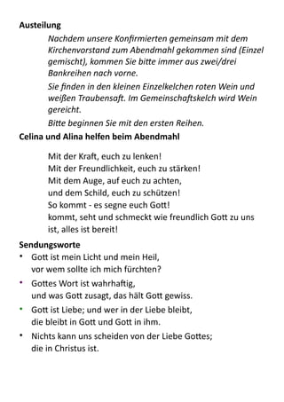 Austeilung	
  
Nachdem	
  unsere	
  Konﬁrmierten	
  gemeinsam	
  mit	
  dem	
  
Kirchenvorstand	
  zum	
  Abendmahl	
  gekommen	
  sind	
  (Einzel	
  
gemischt),	
  kommen	
  Sie	
  bi>e	
  immer	
  aus	
  zwei/drei	
  
Bankreihen	
  nach	
  vorne.	
  
Sie	
  ﬁnden	
  in	
  den	
  kleinen	
  Einzelkelchen	
  roten	
  Wein	
  und	
  
weißen	
  TraubensaF.	
  Im	
  GemeinschaFskelch	
  wird	
  Wein	
  
gereicht.	
  
Bi>e	
  beginnen	
  Sie	
  mit	
  den	
  ersten	
  Reihen.	
  
Celina	
  und	
  Alina	
  helfen	
  beim	
  Abendmahl	
  
!
Mit  der  Kra,  euch  zu  lenken!   
Mit  der  Freundlichkeit,  euch  zu  stärken!   
Mit  dem  Auge,  auf  euch  zu  achten,   
und  dem  Schild,  euch  zu  schützen!   
So  kommt  -­‐  es  segne  euch  Go:!   
kommt,  seht  und  schmeckt  wie  freundlich  Go:  zu  uns  
ist,  alles  ist  bereit!  
Sendungsworte	
  
• Go:  ist  mein  Licht  und  mein  Heil, 
vor  wem  sollte  ich  mich  fürchten?  
• Go:es  Wort  ist  wahrhaig, 
und  was  Go:  zusagt,  das  hält  Go:  gewiss.  
• Go:  ist  Liebe;  und  wer  in  der  Liebe  bleibt,   
die  bleibt  in  Go:  und  Go:  in  ihm.  
• Nichts  kann  uns  scheiden  von  der  Liebe  Go:es; 
die  in  Christus  ist.  
 