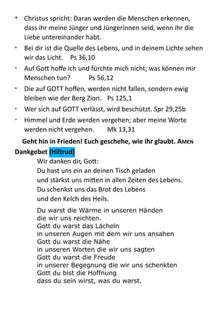 • Christus  spricht:  Daran  werden  die  Menschen  erkennen,  
dass  ihr  meine  Jünger  und  Jüngerinnen  seid,  wenn  ihr  die  
Liebe  untereinander  habt.  
• Bei  dir  ist  die  Quelle  des  Lebens,  und  in  deinem  Lichte  sehen  
wir  das  Licht.   Ps  36,10  
• Auf  Go:  hoﬀe  ich  und  fürchte  mich  nicht;  was  können  mir  
Menschen  tun?   Ps  56,12  
• Die  auf  GOTT  hoﬀen,  werden  nicht  fallen,  sondern  ewig  
bleiben  wie  der  Berg  Zion.   Ps  125,1  
• Wer  sich  auf  GOTT  verlässt,  wird  beschützt.  Spr  29,25b  
• Himmel  und  Erde  werden  vergehen;  aber  meine  Worte  
werden  nicht  vergehen.   Mk  13,31  
Geht	
  hin	
  in	
  Frieden!	
  Euch	
  geschehe,	
  wie	
  ihr	
  glaubt.	
  AMEN	
    
Dankgebet	
  (Hiltrud)	
  
Wir  danken  dir,  Go::   
Du  hast  uns  ein  an  deinen  Tisch  geladen 
und  stärkst  uns  mi:en  in  allen  Zeiten  des  Lebens.   
Du  schenkst  uns  das  Brot  des  Lebens   
und  den  Kelch  des  Heils.    
Du warst die Wärme in unseren Händen 
die wir uns reichten. 
Gott du warst das Lächeln 
in unseren Augen mit dem wir uns ansahen 
Gott du warst die Nähe 
in unseren Worten die wir uns sagten 
Gott du warst die Freude 
in unserer Begegnung die wir uns schenkten 
Gott du bist die Hoffnung 
dass du sein wirst, was du warst.
 