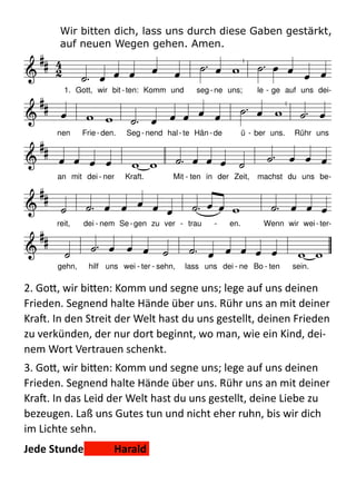 Wir bitten dich, lass uns durch diese Gaben gestärkt,  
auf neuen Wegen gehen. Amen.
  
2.  Go:,  wir  bi:en:  Komm  und  segne  uns;  lege  auf  uns  deinen  
Frieden.  Segnend  halte  Hände  über  uns.  Rühr  uns  an  mit  deiner  
Kra.  In  den  Streit  der  Welt  hast  du  uns  gestellt,  deinen  Frieden  
zu  verkünden,  der  nur  dort  beginnt,  wo  man,  wie  ein  Kind,  dei-­‐
nem  Wort  Vertrauen  schenkt.  
3.  Go:,  wir  bi:en:  Komm  und  segne  uns;  lege  auf  uns  deinen  
Frieden.  Segnend  halte  Hände  über  uns.  Rühr  uns  an  mit  deiner  
Kra.  In  das  Leid  der  Welt  hast  du  uns  gestellt,  deine  Liebe  zu  
bezeugen.  Laß  uns  Gutes  tun  und  nicht  eher  ruhn,  bis  wir  dich  
im  Lichte  sehn.  
Jede	
  Stunde	
  	
   Harald	
  
D f

G D G A
D A7
D f

G D e
A
7
D A7
D D h e A
D h D e (A
7
) D h
e A D G A
7
D

 

             

              


              


              


             
1. Gott, wir bit - ten: Komm und seg- ne uns; le - ge auf uns dei-
nen Frie- den. Seg - nend hal- te Hän- de ü - ber uns. Rühr uns
an mit dei - ner Kraft. Mit - ten in der Zeit, machst du uns be-
reit, dei - nem Se-gen zu ver - trau - en. Wenn wir wei-ter-
gehn, hilf uns wei - ter - sehn, lass uns dei - ne Bo - ten sein.
 
