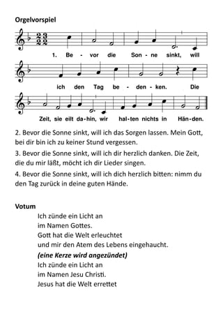 Orgelvorspiel	
  	
  
  
2.  Bevor  die  Sonne  sinkt,  will  ich  das  Sorgen  lassen.  Mein  Go:,  
bei  dir  bin  ich  zu  keiner  Stund  vergessen.  
3.  Bevor  die  Sonne  sinkt,  will  ich  dir  herzlich  danken.  Die  Zeit,  
die  du  mir  läßt,  möcht  ich  dir  Lieder  singen.  
4.  Bevor  die  Sonne  sinkt,  will  ich  dich  herzlich  bi:en:  nimm  du  
den  Tag  zurück  in  deine  guten  Hände.  
!
Votum	
  
Ich  zünde  ein  Licht  an 
im  Namen  Go:es. 
Go:  hat  die  Welt  erleuchtet 
und  mir  den  Atem  des  Lebens  eingehaucht. 
(eine	
  Kerze	
  wird	
  angezündet)	
  
Ich  zünde  ein  Licht  an 
im  Namen  Jesu  ChrisQ. 
Jesus  hat  die  Welt  erre:et 
F C
7
d
B C
F A
7
d B C
7
F
  
      
 
         
     
       
1. Be - vor die Son - ne sinkt, will
ich den Tag be - den - ken. Die
Zeit, sie eilt da-hin, wir hal-ten nichts in Hän-den.
 