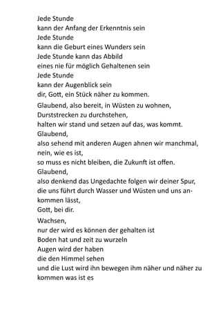 Jede  Stunde   
kann  der  Anfang  der  Erkenntnis  sein   
Jede  Stunde   
kann  die  Geburt  eines  Wunders  sein   
Jede  Stunde  kann  das  Abbild   
eines  nie  für  möglich  Gehaltenen  sein   
Jede  Stunde   
kann  der  Augenblick  sein   
dir,  Go:,  ein  Stück  näher  zu  kommen.    
Glaubend,  also  bereit,  in  Wüsten  zu  wohnen,   
Durststrecken  zu  durchstehen,   
halten  wir  stand  und  setzen  auf  das,  was  kommt.   
Glaubend,   
also  sehend  mit  anderen  Augen  ahnen  wir  manchmal,   
nein,  wie  es  ist,   
so  muss  es  nicht  bleiben,  die  Zukun  ist  oﬀen.   
Glaubend,   
also  denkend  das  Ungedachte  folgen  wir  deiner  Spur,   
die  uns  führt  durch  Wasser  und  Wüsten  und  uns  an-­‐
kommen  lässt,   
Go:,  bei  dir.    
Wachsen,   
nur  der  wird  es  können  der  gehalten  ist   
Boden  hat  und  zeit  zu  wurzeln   
Augen  wird  der  haben   
die  den  Himmel  sehen   
und  die  Lust  wird  ihn  bewegen  ihm  näher  und  näher  zu  
kommen  was  ist  es   
 