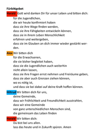 FürbiKgebet	
  
Harald	
  	
  Go:  wird  danken  Dir  für  unser  Leben  und  bi:en  dich:  
für  die  Jugendlichen,   
die  wir  heute  konﬁrmiert  haben 
dass  sie  ihre  Wege  ﬁnden  werden, 
dass  sie  ihre  Fähigkeiten  entwickeln  können, 
dass  sie  in  ihrem  Leben  Menschlichkeit 
erfahren  und  weitergeben, 
dass  sie  im  Glauben  an  dich  immer  wieder  gestärkt  wer-­‐
den.  
Alex	
  Wir  bi:en  dich   
für  die  Erwachsenen, 
die  sie  bisher  begleitet  haben, 
dass  sie  die  Jugendlichen  auch  weiterhin 
nicht  allein  lassen, 
dass  sie  ihre  Fragen  ernst  nehmen  und  Freiräume  geben, 
dass  sie  aber  auch  Grenzen  ziehen  können, 
wo  es  nöQg  ist, 
und  dass  sie  bei  dabei  auf  deine  Kra  hoﬀen  können.  
Hiltrud	
  Wir  bi:en  dich  für  uns, 
deine  Gemeinde, 
dass  wir  Fröhlichkeit  und  Freundlichkeit  ausstrahlen, 
dass  wir  eine  Gemeinde 
von  ganz  unterschiedlichen  Menschen  sind, 
die  gemeinsam  das  Leben  ﬁnden  
Harald	
  Wir  bi:en  dich:   
Du  bist  bei  uns  allen. 
lass  das  heute  und  in  Zukun  spüren.  Amen  
 
