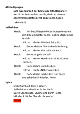 Abkündigungen	
  
50%	
  Jugendarbeit	
  der	
  Gemeinde  50%	
  Bärenherz	
  
Herzliches  Dankeschön  an  alle,  die  in  zu  diesem  
KonﬁrmaQonsgo:esdienst  beigetragen  haben  
Urkunden!!  
Sei	
  behütet	
   	
  
Harald     Wir  beschliessen  diesen  Go:esdienst  mit  
der  Bi:e  um  Go:es  Segen:  Go:es  Macht  erhal-­‐
te  dich.  
Hiltrud     Go:es  Weisheit  leite  dich.  
Harald     Go:es  Geist  erfülle  dich  mit  Hoﬀnung  
Hiltrud     Go:es  Ohr  sei  in  dir  wach.  
Harald     Go:es  Auge  in  dir  hell.  
Hiltrud     Go:es  Hand  sei  in  dir  stark  zum  
Frieden.  
Harald     Go:es  Glanz  umhülle  dich.  
Hiltrud     Go:es  Nähe  tröste  dich  
Harald     Go:es  Liebe  mache  dich  zum  Segen   
und  schenke  Dir  Frieden.  Amen  
Sylvia	
  
Sei  behütet  auf  deinen  Wegen. 
Sei  behütet  auch  mi:en  in  der  Nacht. 
Durch  Sonnentage,  Stürme  und  durch  Regen 
hält  der  Schöpfer  über  dir  die  Wacht.  
Harald  
 