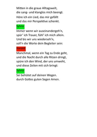 Mi:en  in  die  graue  Alltagswelt, 
die  sang-­‐  und  klanglos  mich  beengt.  
Höre  ich  ein  Lied,  das  mir  gefällt 
und  das  mir  PerspekQve  schenkt.  
Sylvia  
Immer  wenn  wir  auseinandergeh’n, 
spür’  ich  Trauer,  fühl’  ich  mich  allein. 
Und  bis  wir  uns  wiederseh’n, 
soll’n  die  Worte  dein  Begleiter  sein:  
Harald  
Manchmal,  wenn  ein  Tag  zu  Ende  geht, 
und  die  Nacht  durch  alle  Ritzen  dringt, 
spüre  ich  den  Wind,  der  uns  umweht, 
und  diese  Zeilen  mit  sich  bringt:  
Sylvia  
Sei  behütet  auf  deinen  Wegen. 
durch  Go:es  guten  Segen  Amen.  
 