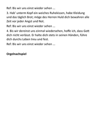 Ref:  Bis  wir  uns  einst  wieder  sehen  ...    
3.  Hab'  unterm  Kopf  ein  weiches  Ruhekissen,  habe  Kleidung  
und  das  täglich  Brot;  möge  des  Herren  Huld  dich  bewahren  alle  
Zeit  vor  jeder  Angst  und  Not.    
Ref:  Bis  wir  uns  einst  wieder  sehen  ...    
4.  Bis  wir  dereinst  uns  einmal  wiedersehen,  hoﬀe  ich,  dass  Go:  
dich  nicht  verlässt.  Er  halte  dich  stets  in  seinen  Händen,  führe  
dich  durchs  Leben  treu  und  fest.    
Ref:  Bis  wir  uns  einst  wieder  sehen  ...    
!
Orgelnachspiel	
  
!
!
!
!
!
!
!
!
!
!
!
!
!
!
!
 