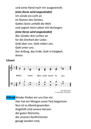 und  seine  Hand  nach  mir  ausgestreckt. 
(eine	
  Kerze	
  wird	
  angezündet)	
  
Ich  zü̈nde  ein  Licht  an 
im  Namen  des  Geistes. 
Go:es  Geist  umfaßt  die  Welt 
und  segnet  mein  Leben  mit  Verlangen. 
(eine	
  Kerze	
  wird	
  angezündet)	
  
Wir  zü̈nden  drei  Lichter  an 
für  die  Dreiheit  der  Liebe: 
Go:  über  uns.  Go:  neben  uns. 
Go:  unter  uns: 
Der  Anfang,  das  Ende,  Go:  in  Ewigkeit. 
Amen  
Litanei	
  
	
  
Hiltrud	
  Wieder  ﬁnden  wir  uns  hier  ein.   
Hier  hat  am  Morgen  unser  Fest  begonnen.   
Nun  ist  es  Abend  geworden.   
Angefüllt  sind  unsere  Herzen:   
die  guten  Wünsche,   
die  unseren  Konﬁrmierten   
gesagt  worden  sind,   
 
