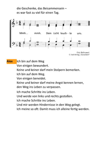 die  Geschenke,  das  Beisammensein  –   
es  war  fast  zu  viel  für  einen  Tag.    
  
Alex	
   Ich  bin  auf  dem  Weg   
Von  einigen  bewundert. 
Keine  und  keiner  darf  mein  Stolpern  bemerken. 
Ich  bin  auf  dem  Weg. 
Von  einigen  beneidet. 
Keine  und  keiner  darf  meine  Angst  kennen  lernen, 
den  Weg  ins  Leben  zu  verpassen.    
Ich  mache  Schri:e  ins  Leben. 
Und  werde  von  links  und  rechts  gestoßen. 
Ich  mache  Schri:e  ins  Leben. 
Und  mir  werden  Hindernisse  in  den  Weg  gelegt. 
Ich  meine  so  o:  Damit  muss  ich  alleine  ferQg  werden.    
 