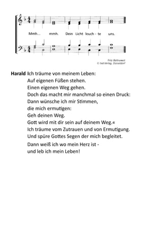  
Harald	
  Ich  träume  von  meinem  Leben: 
Auf  eigenen  Füßen  stehen. 
Einen  eigenen  Weg  gehen. 
Doch  das  macht  mir  manchmal  so  einen  Druck: 
Dann  wünsche  ich  mir  SQmmen,   
die  mich  ermuQgen: 
Geh  deinen  Weg.   
Go:  wird  mit  dir  sein  auf  deinem  Weg.« 
Ich  träume  vom  Zutrauen  und  von  ErmuQgung. 
Und  spüre  Go:es  Segen  der  mich  begleitet.  
Dann  weiß  ich  wo  mein  Herz  ist  -­‐ 
und  leb  ich  mein  Leben!  
 