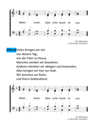  
Hiltrud	
  Vieles  bringen  wir  mit   
von  diesem  Tag,   
von  der  Feier  zu  Hause,   
Manches  werden  wir  bewahren.   
Anderes  möchten  wir  ablegen  und  loswerden,   
Alles  bringen  wir  hier  vor  Go:.   
Wir  kommen  zur  Ruhe,   
und  feiern  Go:esdienst    
  
 