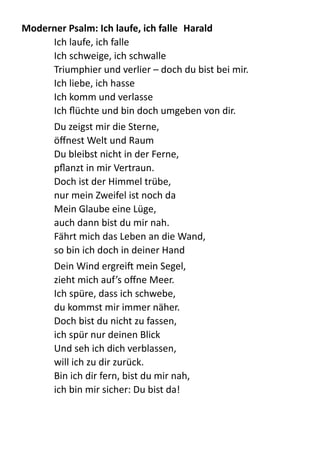 Moderner	
  Psalm:	
  Ich	
  laufe,	
  ich	
  falle	
   Harald	
  
Ich  laufe,  ich  falle   
Ich  schweige,  ich  schwalle   
Triumphier  und  verlier  –  doch  du  bist  bei  mir.   
Ich  liebe,  ich  hasse   
Ich  komm  und  verlasse   
Ich  ﬂüchte  und  bin  doch  umgeben  von  dir.    
Du  zeigst  mir  die  Sterne,   
öﬀnest  Welt  und  Raum   
Du  bleibst  nicht  in  der  Ferne,   
pﬂanzt  in  mir  Vertraun.   
Doch  ist  der  Himmel  trübe,   
nur  mein  Zweifel  ist  noch  da   
Mein  Glaube  eine  Lüge,   
auch  dann  bist  du  mir  nah.   
Fährt  mich  das  Leben  an  die  Wand,   
so  bin  ich  doch  in  deiner  Hand    
Dein  Wind  ergrei  mein  Segel,   
zieht  mich  auf’s  oﬀne  Meer.   
Ich  spüre,  dass  ich  schwebe,   
du  kommst  mir  immer  näher.   
Doch  bist  du  nicht  zu  fassen,   
ich  spür  nur  deinen  Blick   
Und  seh  ich  dich  verblassen,   
will  ich  zu  dir  zurück.   
Bin  ich  dir  fern,  bist  du  mir  nah,   
ich  bin  mir  sicher:  Du  bist  da!    
 