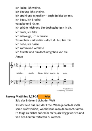 Ich  lache,  ich  weine,   
ich  bin  und  ich  scheine.   
ich  strahl  und  schockier  –  doch  du  bist  bei  mir.   
Ich  baue,  ich  breche,   
vergebe  und  räche.   
Ich  schäm  mich  und  bin  doch  geborgen  in  dir.    
Ich  laufe,  ich  falle   
Ich  schweige,  ich  schwalle   
Triumphier  und  verlier  –  doch  du  bist  bei  mir.   
Ich  liebe,  ich  hasse   
Ich  komm  und  verlasse   
Ich  ﬂüchte  und  bin  doch  umgeben  von  dir.    
Amen	
  
	
  
Lesung	
  MaKhäus	
  5,13-­‐16	
   Alex	
  
Salz  der  Erde  und  Licht  der  Welt  
13  »Ihr  seid  das  Salz  der  Erde.  Wenn  jedoch  das  Salz  
seine  Kra  verliert,  womit  kann  man  dann  noch  salzen.  
Es  taugt  zu  nichts  anderem  mehr,  als  weggeworfen  und  
von  den  Leuten  zertreten  zu  werden.  
 