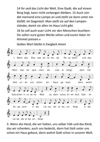 14  Ihr  seid  das  Licht  der  Welt.  Eine  Stadt,  die  auf  einem  
Berg  liegt,  kann  nicht  verborgen  bleiben.  15  Auch  zün-­‐
det  niemand  eine  Lampe  an  und  stellt  sie  dann  unter  ein  
Gefäß.  Im  Gegenteil:  Man  stellt  sie  auf  den  Lampen-­‐
ständer,  damit  sie  allen  im  Haus  Licht  gibt.    
16  So  soll  auch  euer  Licht  vor  den  Menschen  leuchten:  
Sie  sollen  eure  guten  Werke  sehen  und  euren  Vater  im  
Himmel  preisen.«  
Go:es  Wort  bleibt  in  Ewigkeit  Amen  
	
  
3.  Wenn  die  Hand,  die  wir  halten,  uns  selber  hält  und  das  Kleid,  
das  wir  schenken,  auch  uns  bedeckt,  dann  hat  Go:  unter  uns  
schon  ein  Haus  gebaut,  dann  wohnt  Go:  schon  in  unserer  Welt.  
 