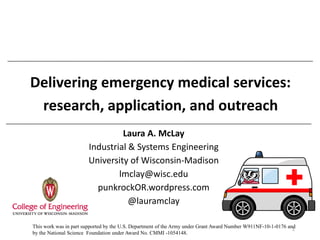 Delivering emergency medical services: research, application, and outreach 
Laura A. McLay 
Industrial & Systems Engineering 
University of Wisconsin-Madison 
lmclay@wisc.edu 
punkrockOR.wordpress.com 
@lauramclay 
1 
This work was in part supported by the U.S. Department of the Army under Grant Award Number W911NF-10-1-0176 and by the National Science Foundation under Award No. CMMI -1054148.  
