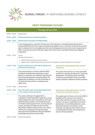 DRAFT PROGRAMME OUTLINE
Thursday, 26 June 2014
08:00 – 09:00 Registration
09:30 – 10:00 Welcoming Remarks and Opening Address
10:00 – 12:00 Reinforcing the Ecosystem of Responsibility
In this opening plenary, panellists will take stock of the advances in the global Responsible Business
Conduct (RBC) field since the inaugural meeting of the Global Forum in June 2013. Particular focus will be
given to developments in emerging economies and challenging investment environments. Approaches to
RBC in Southeast Asia will be featured in light of the launch of the new OECD Southeast Asia Regional
Programme.
12:00 – 13:30 Lunch
Special presentations:
 UNCTAD 2014 World Investment Report
 Update of the Policy Framework for Investment: Chapter on Responsible Business Conduct
13:30 – 15:30 Grievance Mechanism of the OECD Guidelines for
Multinational Enterprises
Special Event: Responsible Business Conduct
in Myanmar
This session will focus on how to make the OECD
Guidelines for Multinational Enterprises unique
grievance mechanism more effective. Discussed will
be the practical experience with good offices, the
added value of mediation, and the contribution of
the National Contact Points in resolving human
rights issues.
This special event will focus on why responsible
investment is essential for Myanmar’s continued
development. The findings of the new OECD
Investment Policy Review and the recent RBC-
specific initiatives in Myanmar will be presented.
15:30
– 16:00
Coffee Break
16:00 – 18:30 Rana Plaza Aftermath: Responsible Supply Chains
in the Textiles and Garment Sector
Special Event: Responsible Business Conduct
in Central Asia and South Caucasus
This session will feature the global efforts
undertaken to build responsible supply chains in the
textile and garment sector principally since the April
2013 Rana Plaza accident. It will include discussion
of initiatives taken by government, business and civil
society, particularly in relation to the June 2013
Declaration of National Contact Points. This session
will also be an opportunity to have preliminary
discussions that could feed into the joint OECD/ILO
Roundtable planned for the fall of 2014.
This special event will focus on the role of RBC in
building healthy business environments in
Central Asia and South Caucasus and the role
investors can play in sustainable and inclusive
development. A new OECD publication series,
featuring Kazakhstan and Georgia, on the
challenges and opportunities investors face in
translating RBC principles and standards into
practice will be presented.
18:30 – 20:00 Cocktail Reception
 