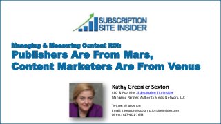 Managing & Measuring Content ROI:
Publishers Are From Mars,
Content Marketers Are From Venus
Kathy Greenler Sexton
CEO & Publisher, Subscription Site Insider
Managing Partner, Authority Media Network, LLC
Twitter: @kgsexton
Email: kgsexton@subscriptionsiteinsider.com
Direct: 617-401-7653
 