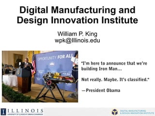 Digital Manufacturing and 
Design Innovation Institute 
William P. King 
wpk@Illinois.edu 
"I’m here to announce that we’re 
building Iron Man… 
Not really. Maybe. It’s classified." 
—President Obama 
 