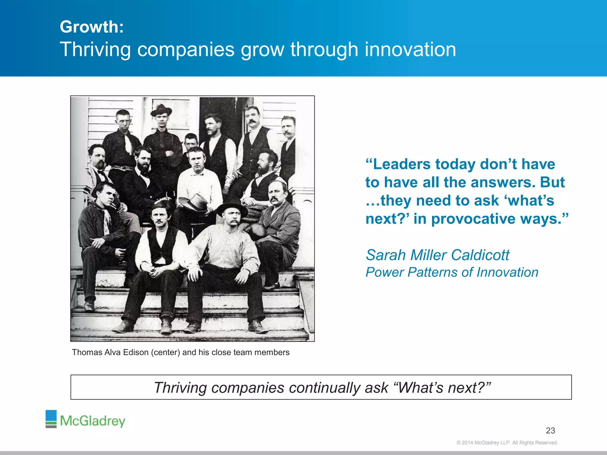Growth: 
Thriving companies grow through innovation 
23 
Thriving companies continually ask “What’s next?” 
© 2012 McGladrey © 2014 McGladrey LLLLPP.. AAlll RRiigghhttss RReesseerrvveedd.. 
Thomas Alva Edison (center) and his close team members 
“Leaders today don’t have 
to have all the answers. But 
…they need to ask ‘what’s 
next?’ in provocative ways.” 
Sarah Miller Caldicott 
Power Patterns of Innovation 
 