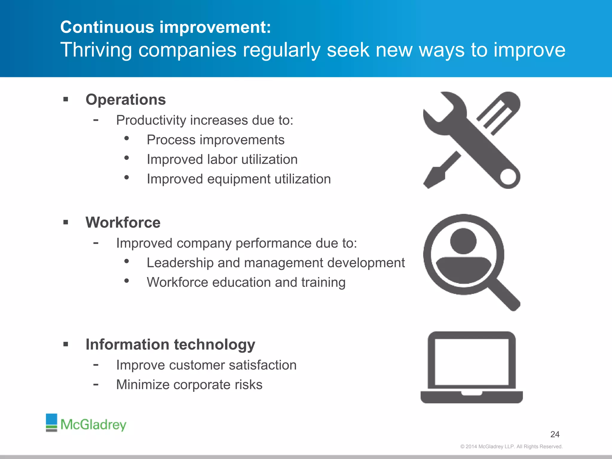 Continuous improvement: 
Thriving companies regularly seek new ways to improve 
© 2012 McGladrey © 2014 McGladrey LLLLPP.. AAlll RRiigghhttss RReesseerrvveedd.. 
 Operations 
- Productivity increases due to: 
• Process improvements 
• Improved labor utilization 
• Improved equipment utilization 
24 
 Workforce 
- Improved company performance due to: 
• Leadership and management development 
• Workforce education and training 
 Information technology 
- Improve customer satisfaction 
- Minimize corporate risks 
 