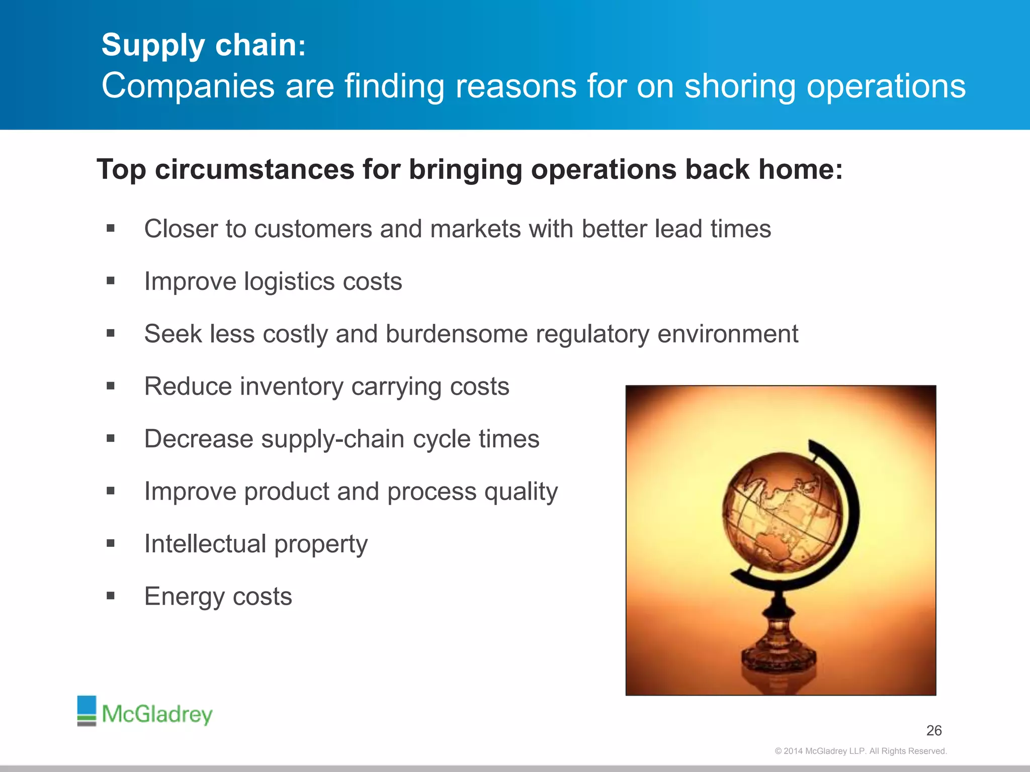 Supply chain: 
Companies are finding reasons for on shoring operations 
© 2012 McGladrey © 2014 McGladrey LLLLPP.. AAlll RRiigghhttss RReesseerrvveedd.. 
 Closer to customers and markets with better lead times 
 Improve logistics costs 
 Seek less costly and burdensome regulatory environment 
 Reduce inventory carrying costs 
 Decrease supply-chain cycle times 
 Improve product and process quality 
 Intellectual property 
 Energy costs 
26 
Top circumstances for bringing operations back home: 
 