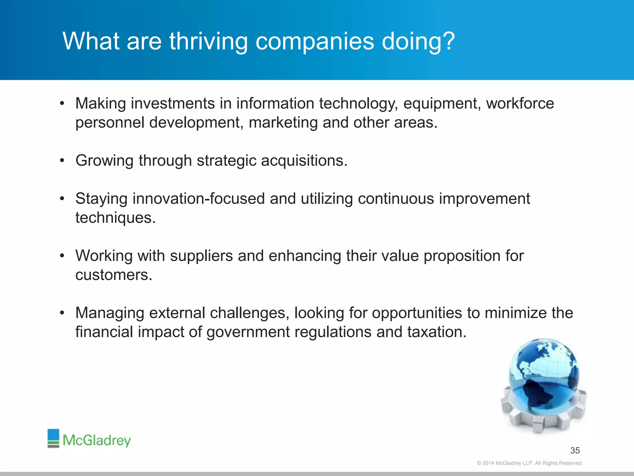 © 2012 McGladrey © 2014 McGladrey LLLLPP.. AAlll RRiigghhttss RReesseerrvveedd.. 
What are thriving companies doing? 
35 
• Making investments in information technology, equipment, workforce 
personnel development, marketing and other areas. 
• Growing through strategic acquisitions. 
• Staying innovation-focused and utilizing continuous improvement 
techniques. 
• Working with suppliers and enhancing their value proposition for 
customers. 
• Managing external challenges, looking for opportunities to minimize the 
financial impact of government regulations and taxation. 
 